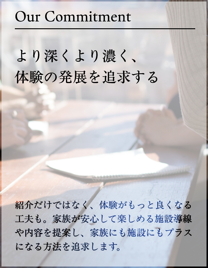 ・より深くより濃く、体験の発展を追求する 紹介だけではなく、体験がもっと良くなる工夫も。家族が安心して楽しめる施設導線や内容を提案し、家族にも施設にもプラスになる方法を追求します。